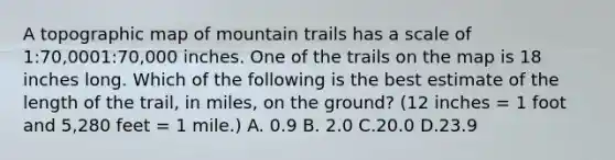 A topographic map of mountain trails has a scale of 1:70,0001:70,000 inches. One of the trails on the map is 18 inches long. Which of the following is the best estimate of the length of the trail, in miles, on the ground? (12 inches = 1 foot and 5,280 feet = 1 mile.) A. 0.9 B. 2.0 C.20.0 D.23.9