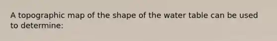 A topographic map of the shape of the water table can be used to determine: