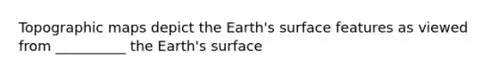 Topographic maps depict the Earth's surface features as viewed from __________ the Earth's surface