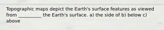 Topographic maps depict the Earth's surface features as viewed from __________ the Earth's surface. a) the side of b) below c) above