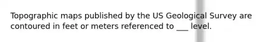 Topographic maps published by the US Geological Survey are contoured in feet or meters referenced to ___ level.