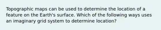 Topographic maps can be used to determine the location of a feature on the Earth's surface. Which of the following ways uses an imaginary grid system to determine location?