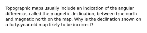 Topographic maps usually include an indication of the angular difference, called the magnetic declination, between true north and magnetic north on the map. Why is the declination shown on a forty-year-old map likely to be incorrect?