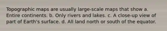 Topographic maps are usually large-scale maps that show a. Entire continents. b. Only rivers and lakes. c. A close-up view of part of Earth's surface. d. All land north or south of the equator.