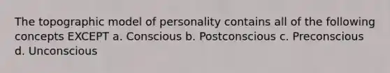 The topographic model of personality contains all of the following concepts EXCEPT a. Conscious b. Postconscious c. Preconscious d. Unconscious