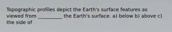 Topographic profiles depict the Earth's surface features as viewed from __________ the Earth's surface. a) below b) above c) the side of