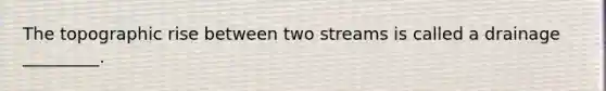 The topographic rise between two streams is called a drainage _________.