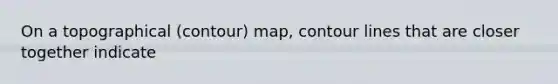 On a topographical (contour) map, contour lines that are closer together indicate