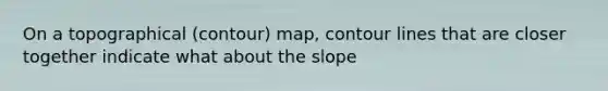 On a topographical (contour) map, contour lines that are closer together indicate what about the slope