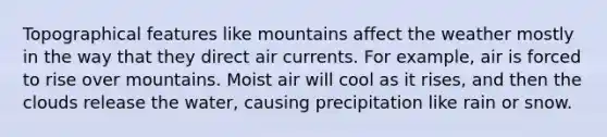 Topographical features like mountains affect the weather mostly in the way that they direct air currents. For example, air is forced to rise over mountains. Moist air will cool as it rises, and then the clouds release the water, causing precipitation like rain or snow.