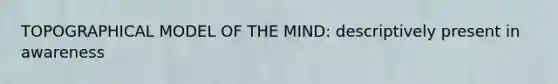 TOPOGRAPHICAL MODEL OF THE MIND: descriptively present in awareness