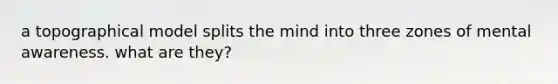 a topographical model splits the mind into three zones of mental awareness. what are they?