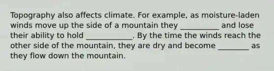 Topography also affects climate. For example, as moisture-laden winds move up the side of a mountain they __________ and lose their ability to hold ____________. By the time the winds reach the other side of the mountain, they are dry and become ________ as they flow down the mountain.