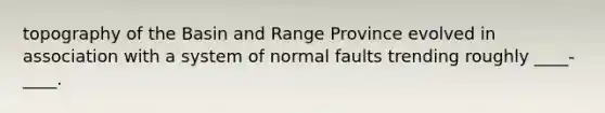 topography of the Basin and Range Province evolved in association with a system of normal faults trending roughly ____-____.