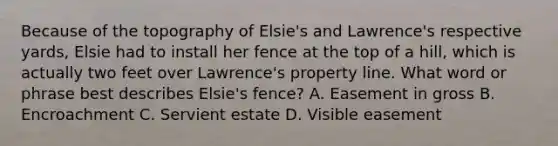 Because of the topography of Elsie's and Lawrence's respective yards, Elsie had to install her fence at the top of a hill, which is actually two feet over Lawrence's property line. What word or phrase best describes Elsie's fence? A. Easement in gross B. Encroachment C. Servient estate D. Visible easement