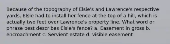 Because of the topography of Elsie's and Lawrence's respective yards, Elsie had to install her fence at the top of a hill, which is actually two feet over Lawrence's property line. What word or phrase best describes Elsie's fence? a. Easement in gross b. encroachment c. Servient estate d. visible easement