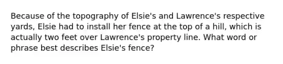 Because of the topography of Elsie's and Lawrence's respective yards, Elsie had to install her fence at the top of a hill, which is actually two feet over Lawrence's property line. What word or phrase best describes Elsie's fence?