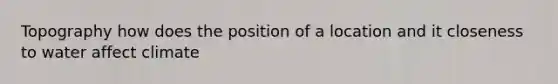 Topography how does the position of a location and it closeness to water affect climate