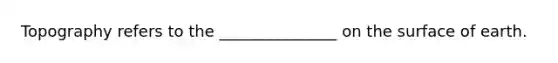 Topography refers to the _______________ on the surface of earth.