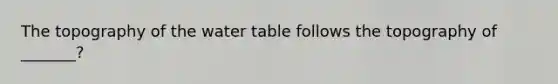 The topography of the water table follows the topography of _______?