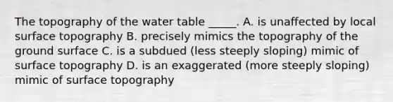 The topography of <a href='https://www.questionai.com/knowledge/kra6qgcwqy-the-water-table' class='anchor-knowledge'>the water table</a> _____. A. is unaffected by local surface topography B. precisely mimics the topography of the ground surface C. is a subdued (less steeply sloping) mimic of surface topography D. is an exaggerated (more steeply sloping) mimic of surface topography