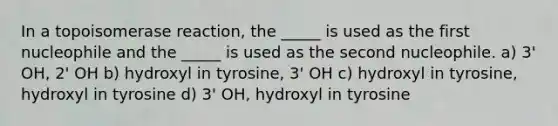 In a topoisomerase reaction, the _____ is used as the first nucleophile and the _____ is used as the second nucleophile. a) 3' OH, 2' OH b) hydroxyl in tyrosine, 3' OH c) hydroxyl in tyrosine, hydroxyl in tyrosine d) 3' OH, hydroxyl in tyrosine