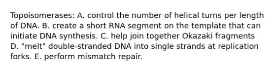 Topoisomerases: A. control the number of helical turns per length of DNA. B. create a short RNA segment on the template that can initiate DNA synthesis. C. help join together Okazaki fragments D. "melt" double-stranded DNA into single strands at replication forks. E. perform mismatch repair.