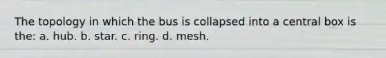 The topology in which the bus is collapsed into a central box is the: a. hub. b. star. c. ring. d. mesh.