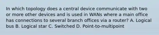 In which topology does a central device communicate with two or more other devices and is used in WANs where a main office has connections to several branch offices via a router? A. Logical bus B. Logical star C. Switched D. Point-to-multipoint