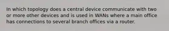 In which topology does a central device communicate with two or more other devices and is used in WANs where a main office has connections to several branch offices via a router.