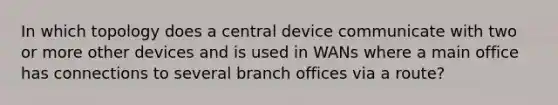 In which topology does a central device communicate with two or more other devices and is used in WANs where a main office has connections to several branch offices via a route?