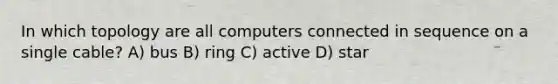 In which topology are all computers connected in sequence on a single cable? A) bus B) ring C) active D) star