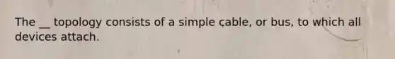 The __ topology consists of a simple cable, or bus, to which all devices attach.