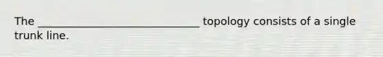 The ______________________________ topology consists of a single trunk line.