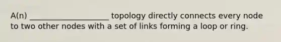 A(n) ____________________ topology directly connects every node to two other nodes with a set of links forming a loop or ring.