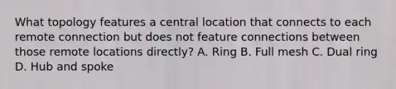 What topology features a central location that connects to each remote connection but does not feature connections between those remote locations directly? A. Ring B. Full mesh C. Dual ring D. Hub and spoke