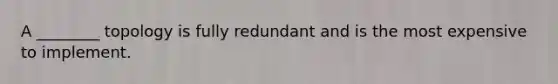 A ________ topology is fully redundant and is the most expensive to implement.