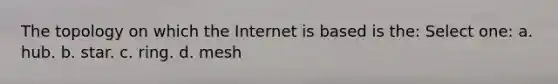 The topology on which the Internet is based is the: Select one: a. hub. b. star. c. ring. d. mesh