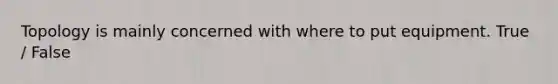 Topology is mainly concerned with where to put equipment. True / False