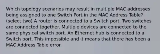 Which topology scenarios may result in multiple MAC addresses being assigned to one Switch Port in the MAC Address Table? (select two) A router is connected to a Switch port. Two switches are connected together. Multiple devices are connected to the same physical switch port. An Ethernet hub is connected to a Switch port. This impossible and it means that there has been a MAC Address Table error.