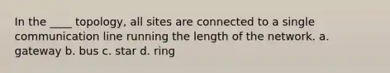 In the ____ topology, all sites are connected to a single communication line running the length of the network. a. gateway b. bus c. star d. ring