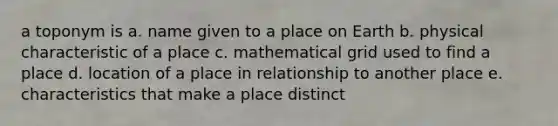 a toponym is a. name given to a place on Earth b. physical characteristic of a place c. mathematical grid used to find a place d. location of a place in relationship to another place e. characteristics that make a place distinct