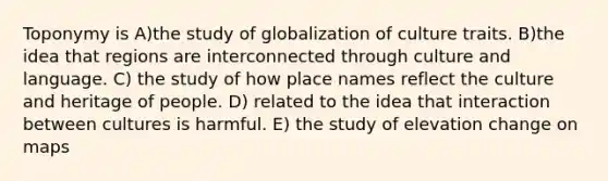 Toponymy is A)the study of globalization of culture traits. B)the idea that regions are interconnected through culture and language. C) the study of how place names reflect the culture and heritage of people. D) related to the idea that interaction between cultures is harmful. E) the study of elevation change on maps