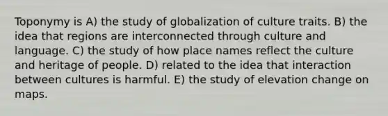 Toponymy is A) the study of globalization of culture traits. B) the idea that regions are interconnected through culture and language. C) the study of how place names reflect the culture and heritage of people. D) related to the idea that interaction between cultures is harmful. E) the study of elevation change on maps.