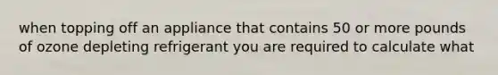when topping off an appliance that contains 50 or more pounds of ozone depleting refrigerant you are required to calculate what