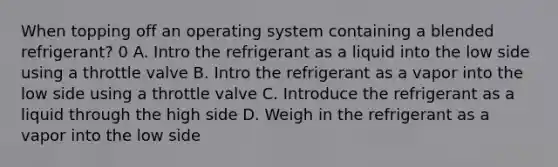 When topping off an operating system containing a blended refrigerant? 0 A. Intro the refrigerant as a liquid into the low side using a throttle valve B. Intro the refrigerant as a vapor into the low side using a throttle valve C. Introduce the refrigerant as a liquid through the high side D. Weigh in the refrigerant as a vapor into the low side