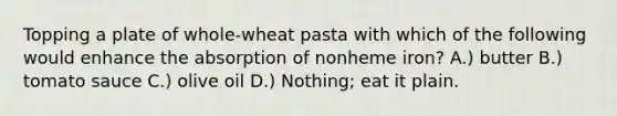 Topping a plate of whole-wheat pasta with which of the following would enhance the absorption of nonheme iron? A.) butter B.) tomato sauce C.) olive oil D.) Nothing; eat it plain.