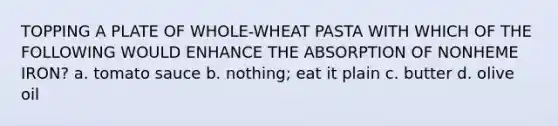 TOPPING A PLATE OF WHOLE-WHEAT PASTA WITH WHICH OF THE FOLLOWING WOULD ENHANCE THE ABSORPTION OF NONHEME IRON? a. tomato sauce b. nothing; eat it plain c. butter d. olive oil