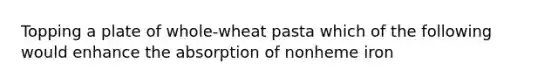 Topping a plate of whole-wheat pasta which of the following would enhance the absorption of nonheme iron