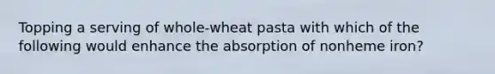 Topping a serving of whole-wheat pasta with which of the following would enhance the absorption of nonheme iron?